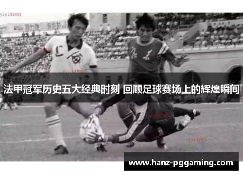 法甲冠军历史五大经典时刻 回顾足球赛场上的辉煌瞬间