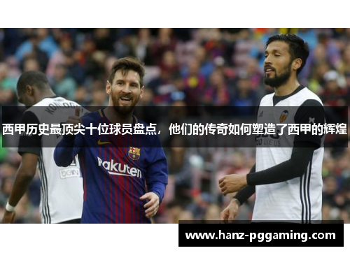 西甲历史最顶尖十位球员盘点，他们的传奇如何塑造了西甲的辉煌