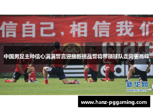 中国男足主帅信心满满誓言迎接新挑战誓将带领球队走向更高峰 中国男足主帅信心满满誓言迎接新挑战誓将带领球队走向更高峰